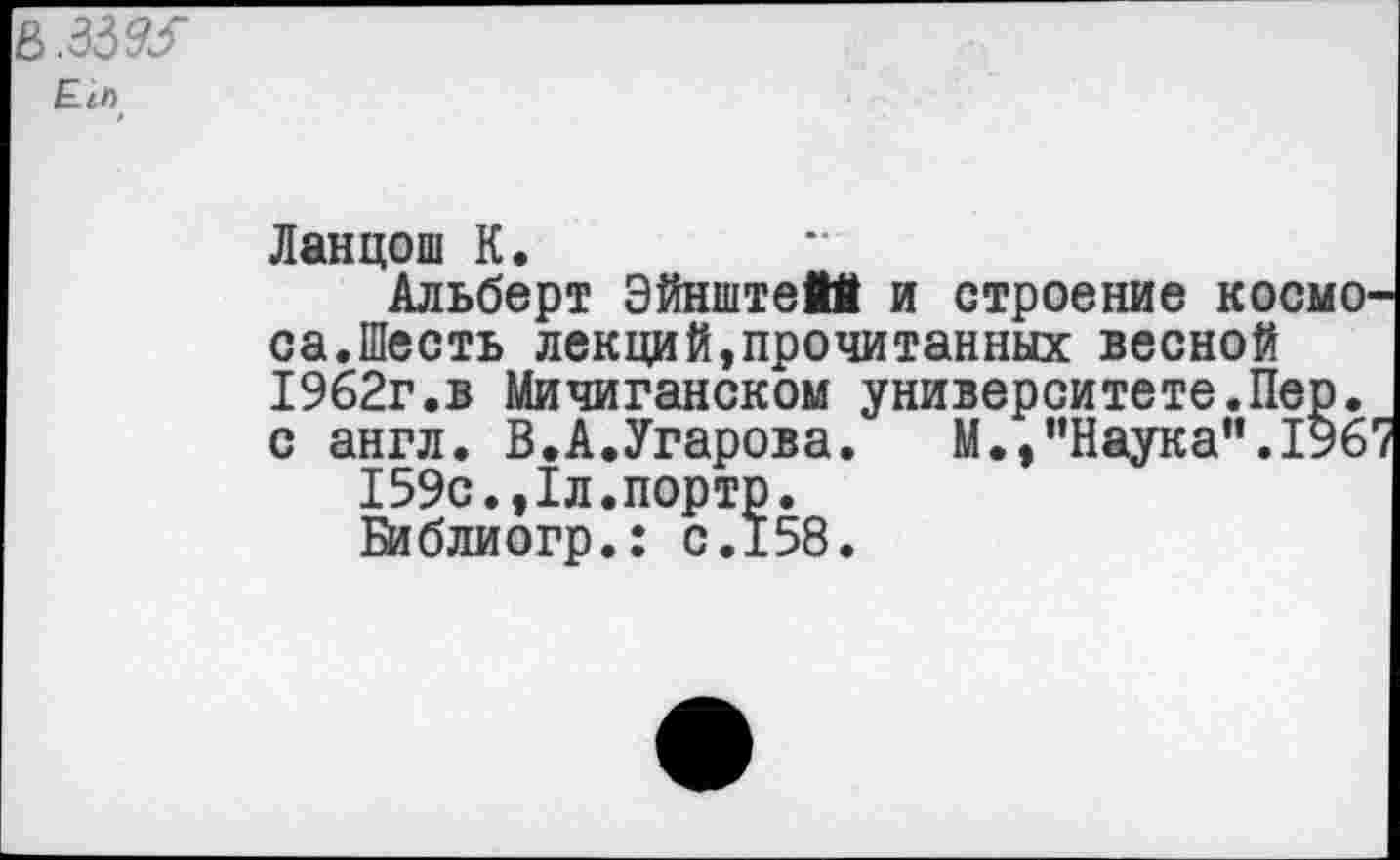 ﻿E.ih
Ланцош К.
Альберт Эйнштейй и строение космо са.Шесть лекций,прочитанных весной 1962г.в Мичиганском университете.Пер. с англ. В.А.Угарова. М.,"Наука".196 159с.,1л.порто.
Библиогр.: с.158.